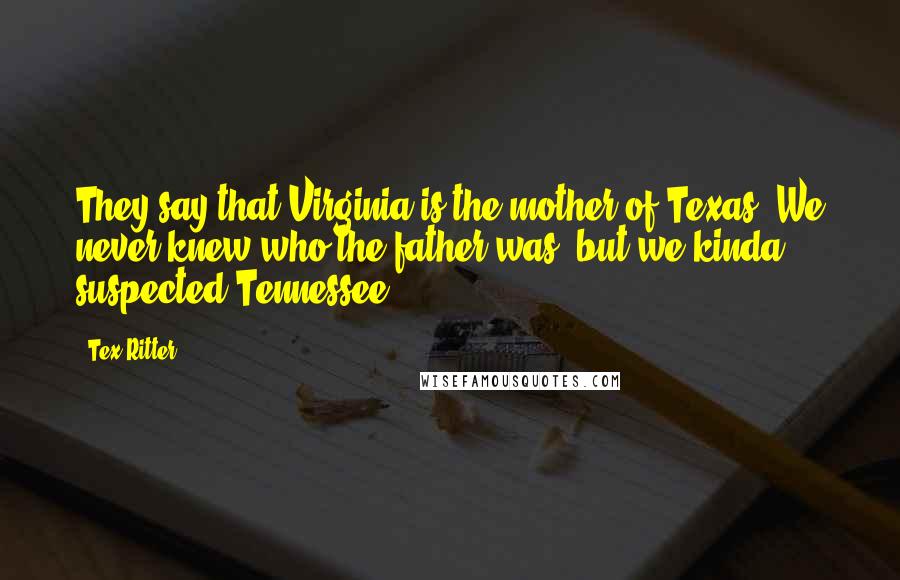 Tex Ritter Quotes: They say that Virginia is the mother of Texas. We never knew who the father was, but we kinda suspected Tennessee.