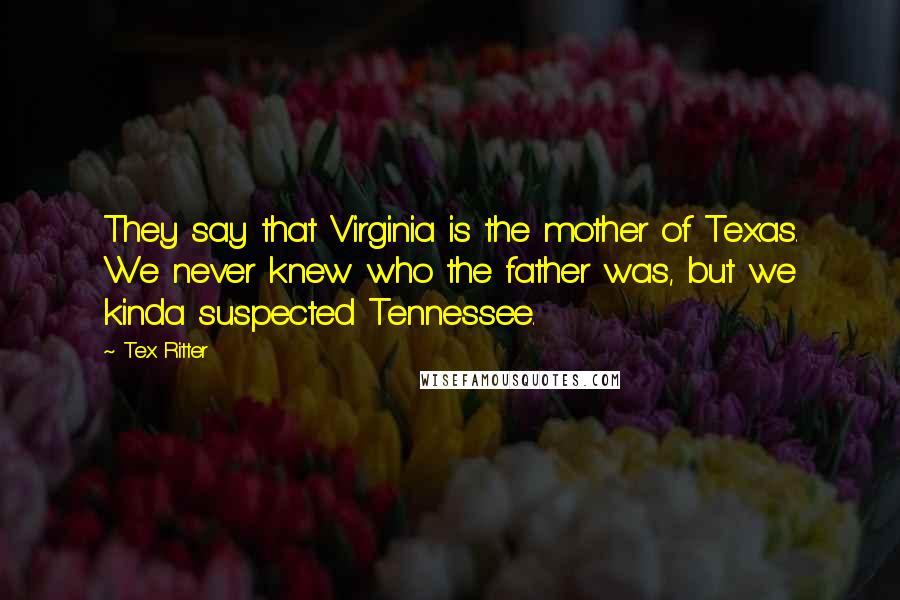 Tex Ritter Quotes: They say that Virginia is the mother of Texas. We never knew who the father was, but we kinda suspected Tennessee.