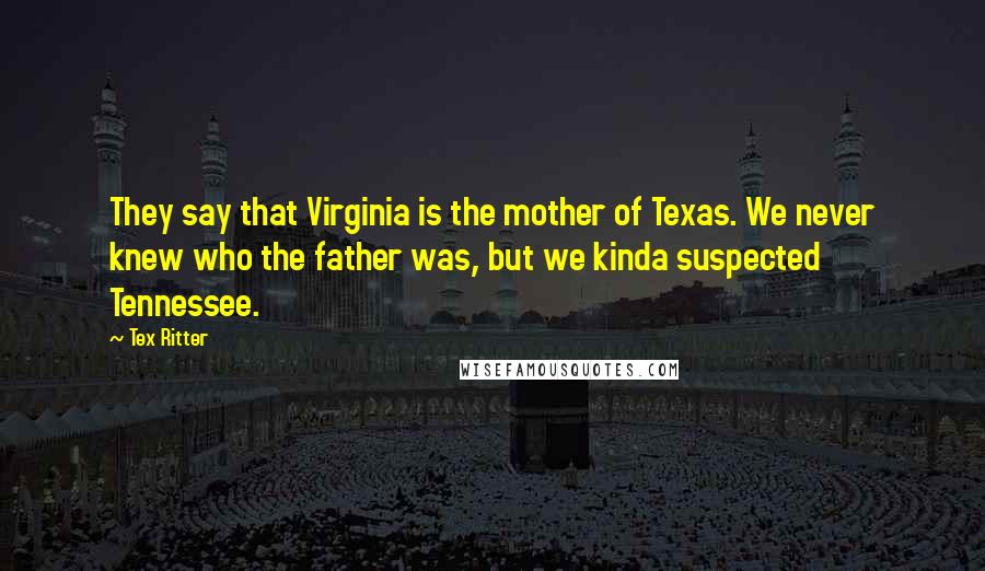 Tex Ritter Quotes: They say that Virginia is the mother of Texas. We never knew who the father was, but we kinda suspected Tennessee.