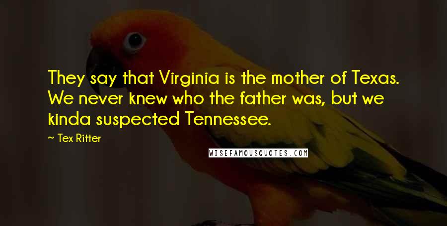 Tex Ritter Quotes: They say that Virginia is the mother of Texas. We never knew who the father was, but we kinda suspected Tennessee.