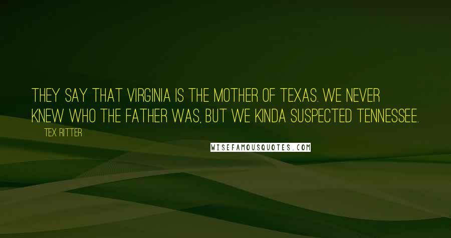 Tex Ritter Quotes: They say that Virginia is the mother of Texas. We never knew who the father was, but we kinda suspected Tennessee.