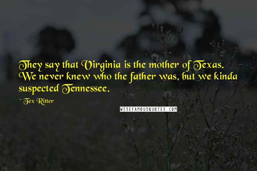 Tex Ritter Quotes: They say that Virginia is the mother of Texas. We never knew who the father was, but we kinda suspected Tennessee.