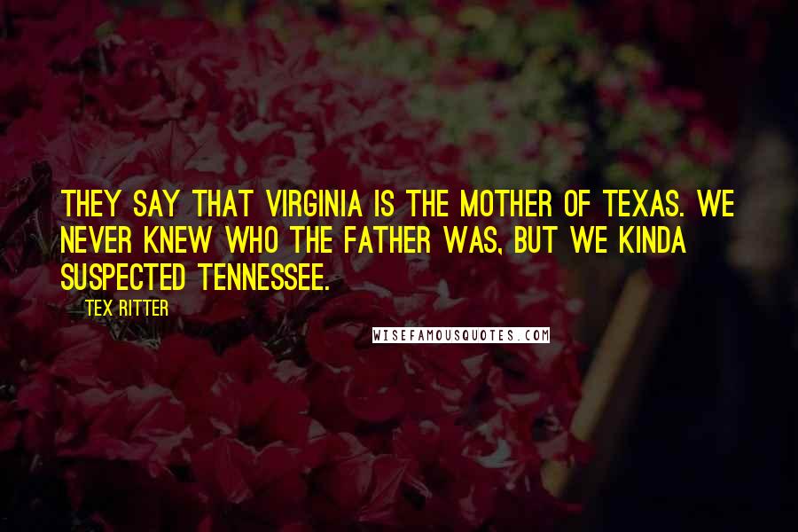 Tex Ritter Quotes: They say that Virginia is the mother of Texas. We never knew who the father was, but we kinda suspected Tennessee.