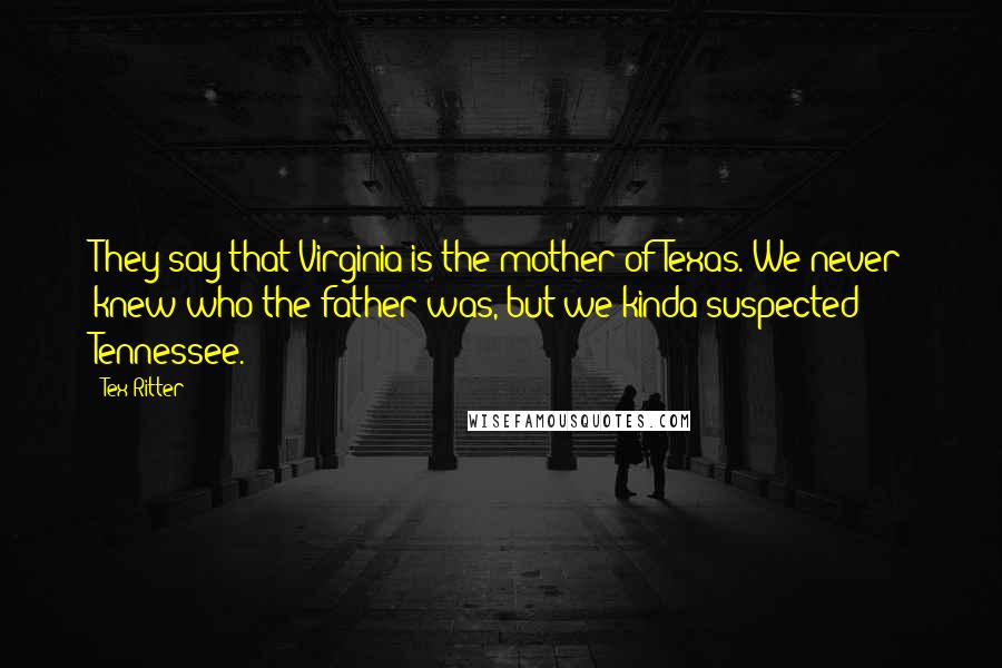 Tex Ritter Quotes: They say that Virginia is the mother of Texas. We never knew who the father was, but we kinda suspected Tennessee.