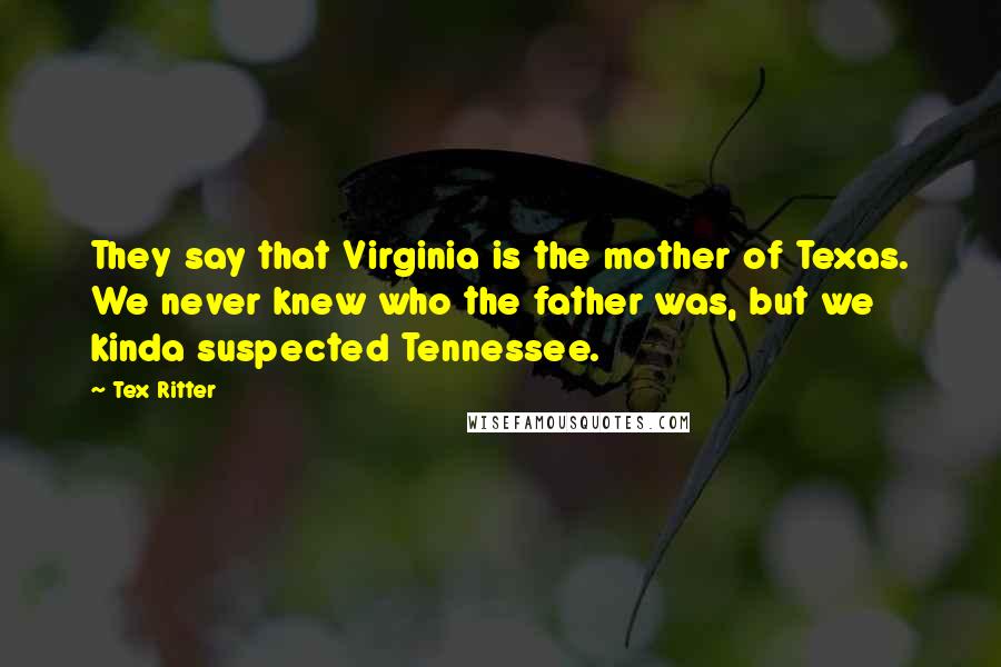 Tex Ritter Quotes: They say that Virginia is the mother of Texas. We never knew who the father was, but we kinda suspected Tennessee.