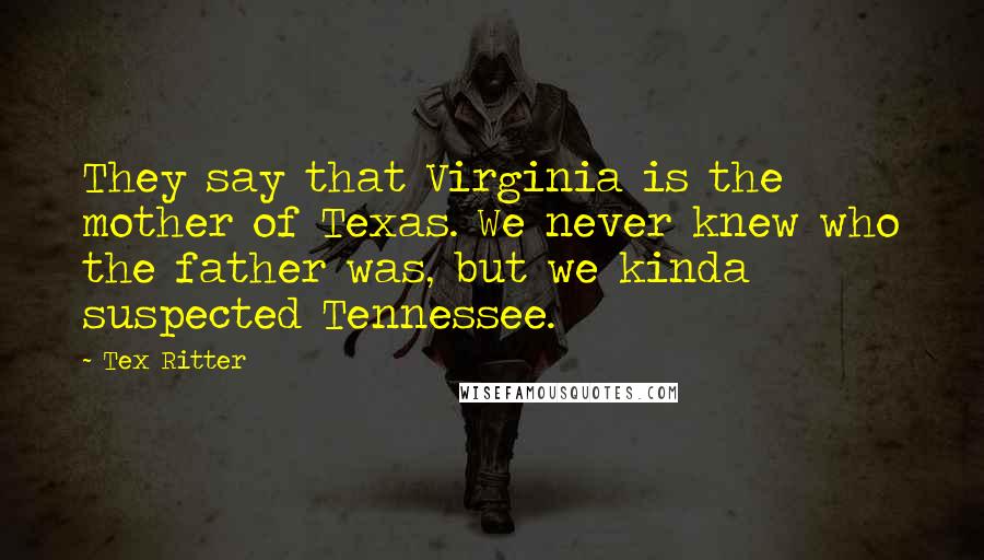 Tex Ritter Quotes: They say that Virginia is the mother of Texas. We never knew who the father was, but we kinda suspected Tennessee.