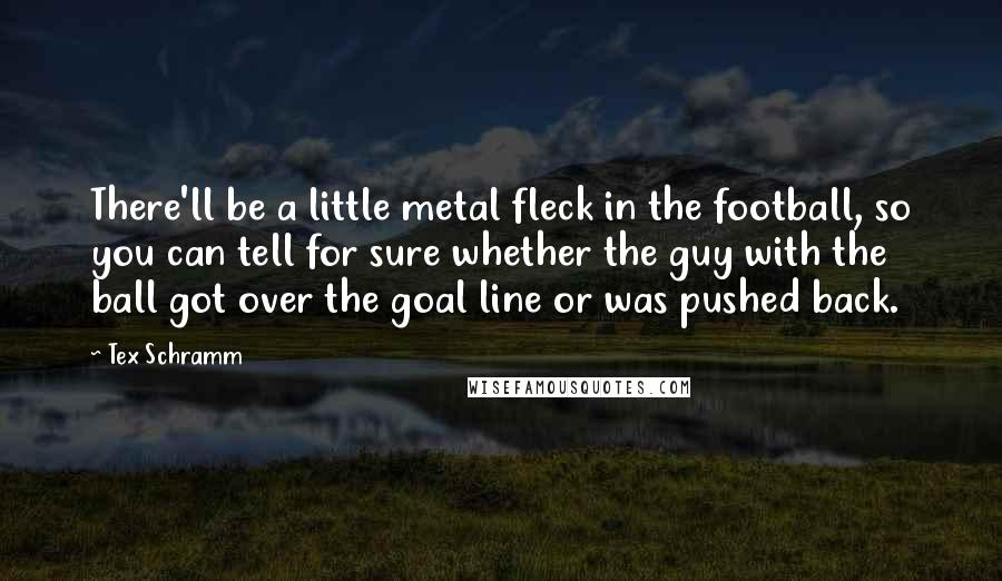 Tex Schramm Quotes: There'll be a little metal fleck in the football, so you can tell for sure whether the guy with the ball got over the goal line or was pushed back.