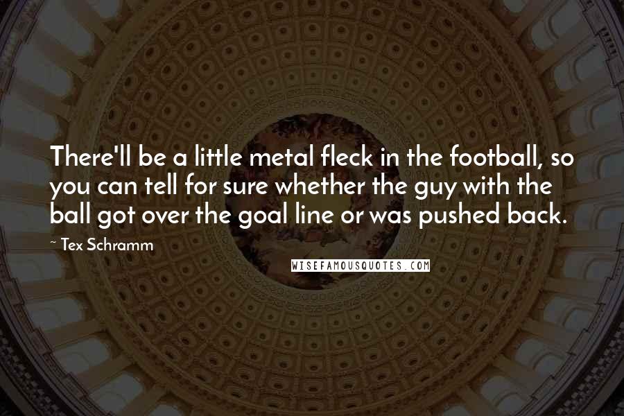 Tex Schramm Quotes: There'll be a little metal fleck in the football, so you can tell for sure whether the guy with the ball got over the goal line or was pushed back.