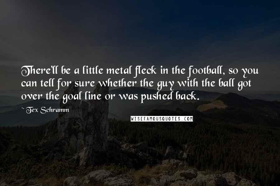 Tex Schramm Quotes: There'll be a little metal fleck in the football, so you can tell for sure whether the guy with the ball got over the goal line or was pushed back.