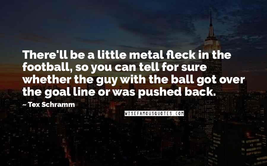 Tex Schramm Quotes: There'll be a little metal fleck in the football, so you can tell for sure whether the guy with the ball got over the goal line or was pushed back.