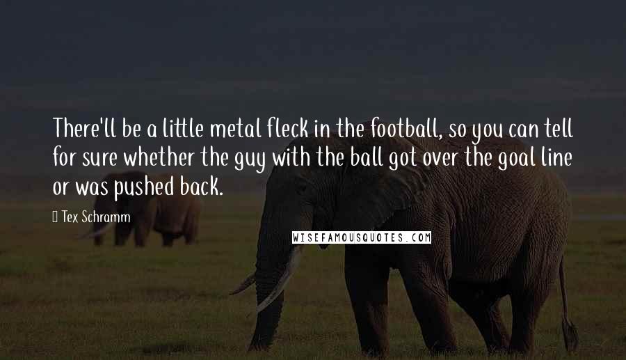 Tex Schramm Quotes: There'll be a little metal fleck in the football, so you can tell for sure whether the guy with the ball got over the goal line or was pushed back.