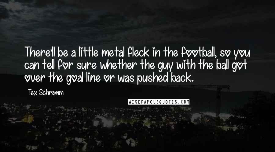 Tex Schramm Quotes: There'll be a little metal fleck in the football, so you can tell for sure whether the guy with the ball got over the goal line or was pushed back.