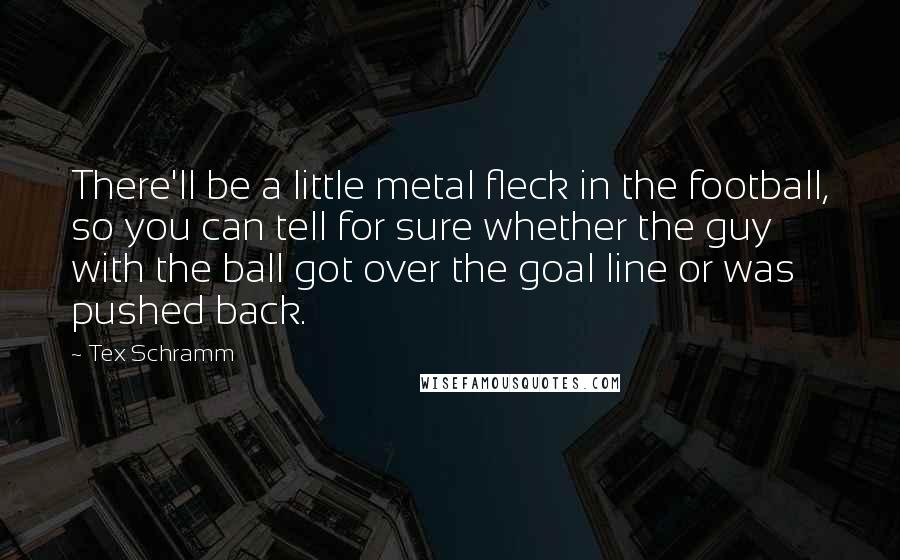 Tex Schramm Quotes: There'll be a little metal fleck in the football, so you can tell for sure whether the guy with the ball got over the goal line or was pushed back.