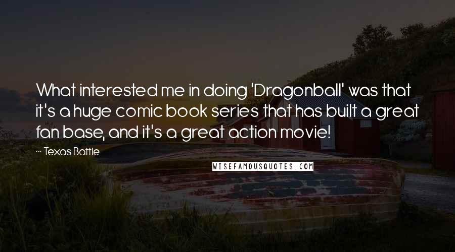 Texas Battle Quotes: What interested me in doing 'Dragonball' was that it's a huge comic book series that has built a great fan base, and it's a great action movie!