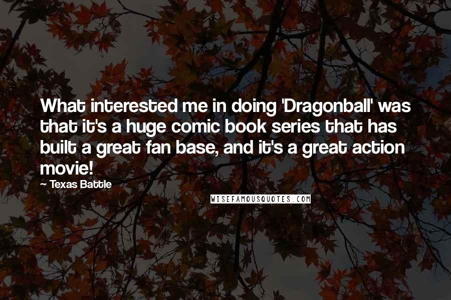 Texas Battle Quotes: What interested me in doing 'Dragonball' was that it's a huge comic book series that has built a great fan base, and it's a great action movie!