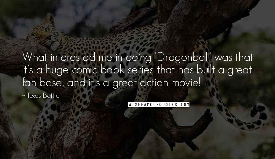 Texas Battle Quotes: What interested me in doing 'Dragonball' was that it's a huge comic book series that has built a great fan base, and it's a great action movie!