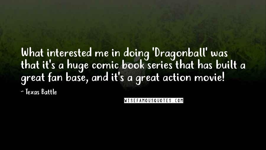 Texas Battle Quotes: What interested me in doing 'Dragonball' was that it's a huge comic book series that has built a great fan base, and it's a great action movie!