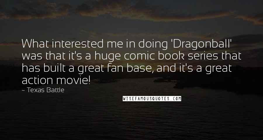 Texas Battle Quotes: What interested me in doing 'Dragonball' was that it's a huge comic book series that has built a great fan base, and it's a great action movie!