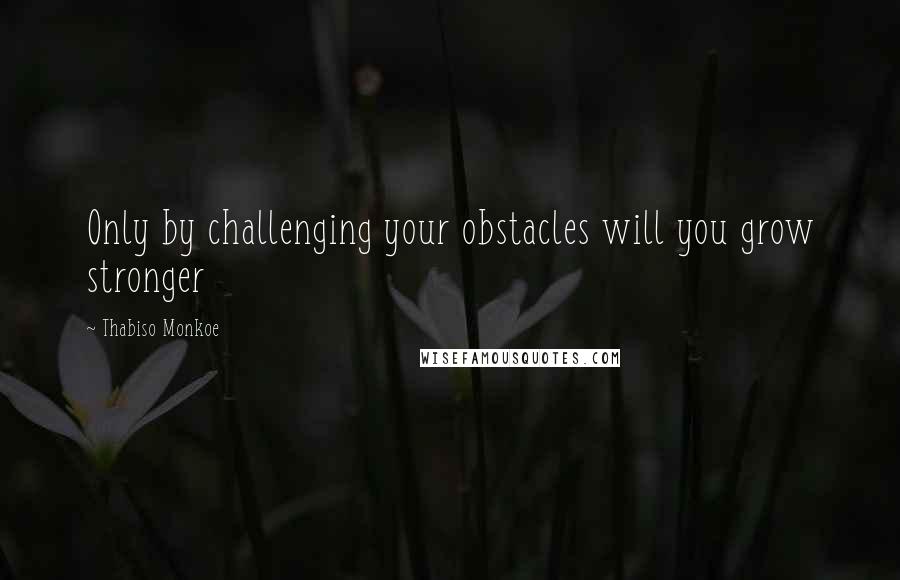 Thabiso Monkoe Quotes: Only by challenging your obstacles will you grow stronger