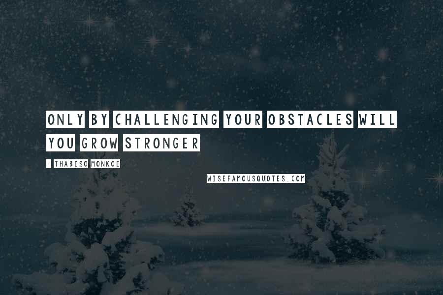 Thabiso Monkoe Quotes: Only by challenging your obstacles will you grow stronger