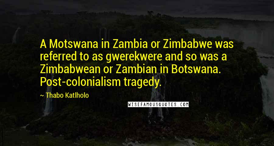 Thabo Katlholo Quotes: A Motswana in Zambia or Zimbabwe was referred to as gwerekwere and so was a Zimbabwean or Zambian in Botswana. Post-colonialism tragedy.