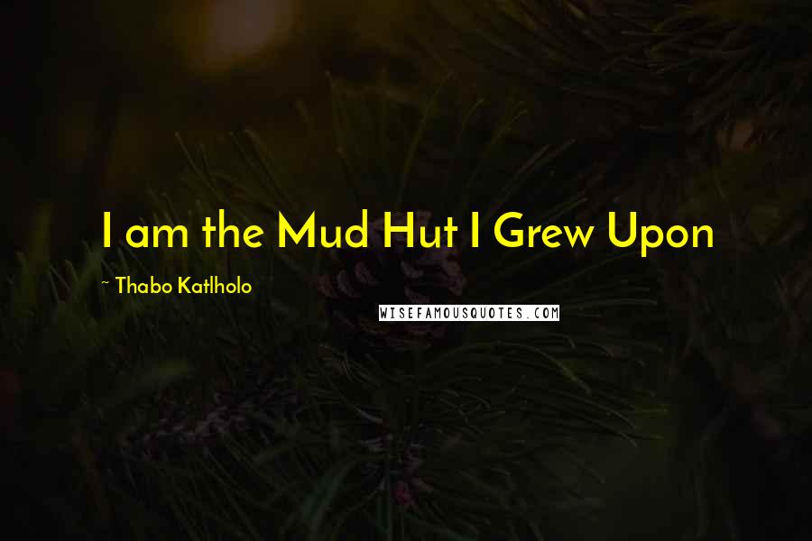Thabo Katlholo Quotes: I am the Mud Hut I Grew Upon