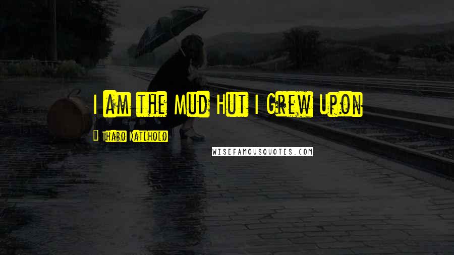 Thabo Katlholo Quotes: I am the Mud Hut I Grew Upon