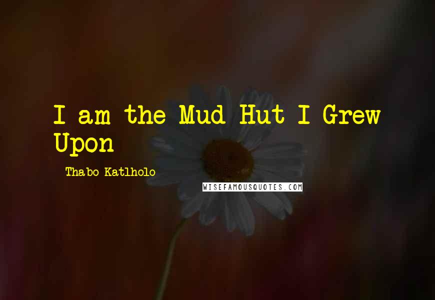 Thabo Katlholo Quotes: I am the Mud Hut I Grew Upon
