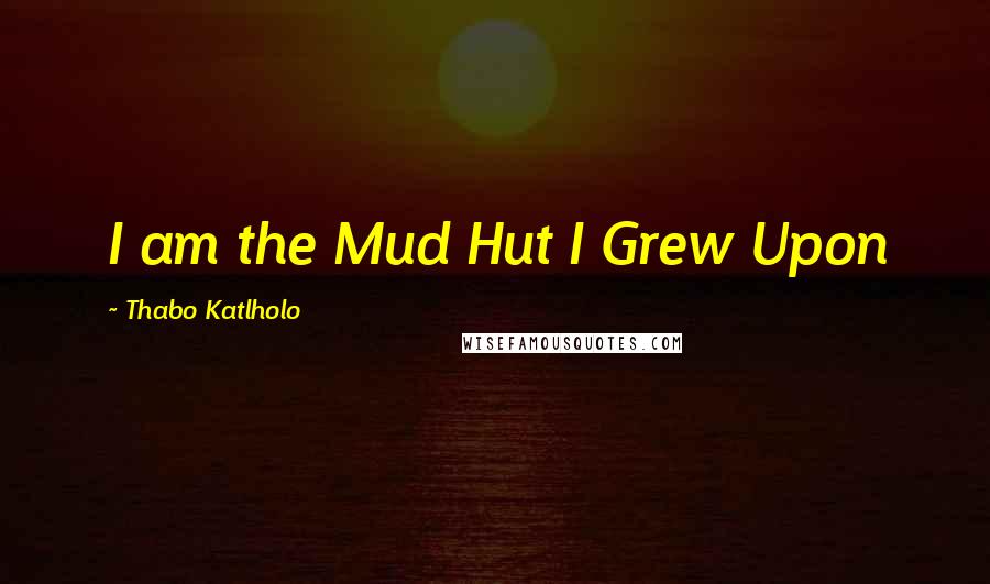 Thabo Katlholo Quotes: I am the Mud Hut I Grew Upon