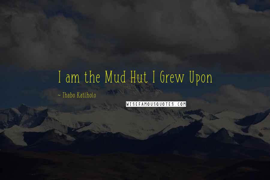 Thabo Katlholo Quotes: I am the Mud Hut I Grew Upon