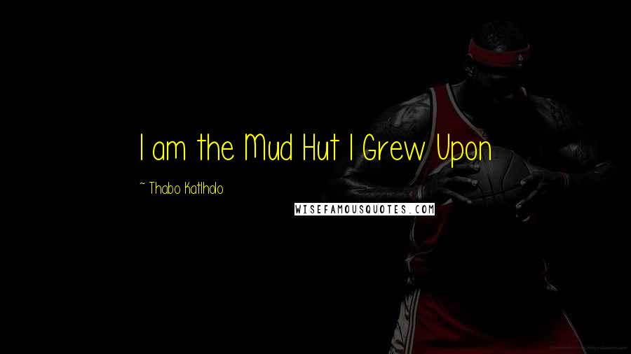 Thabo Katlholo Quotes: I am the Mud Hut I Grew Upon