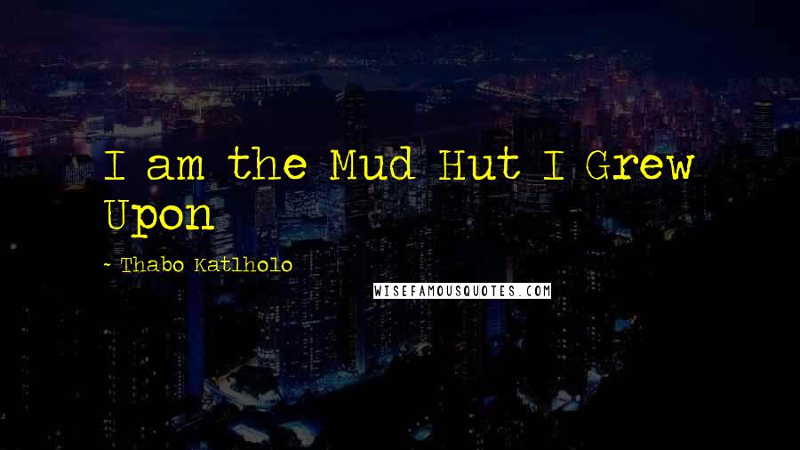 Thabo Katlholo Quotes: I am the Mud Hut I Grew Upon