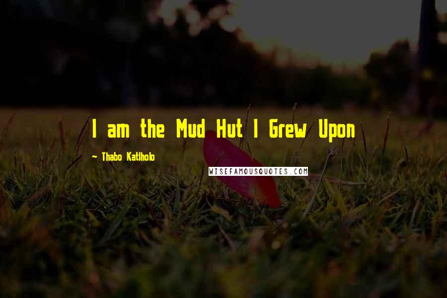 Thabo Katlholo Quotes: I am the Mud Hut I Grew Upon