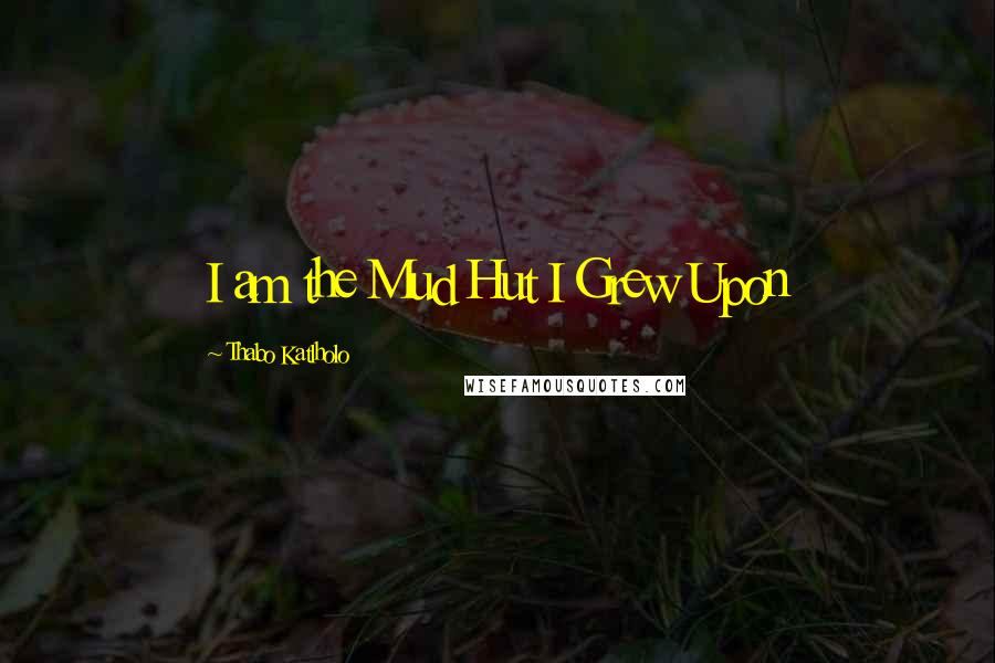 Thabo Katlholo Quotes: I am the Mud Hut I Grew Upon