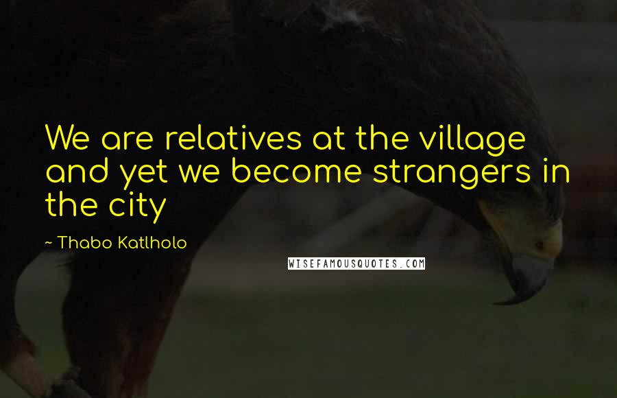 Thabo Katlholo Quotes: We are relatives at the village and yet we become strangers in the city