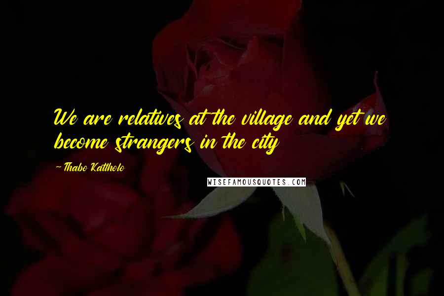 Thabo Katlholo Quotes: We are relatives at the village and yet we become strangers in the city