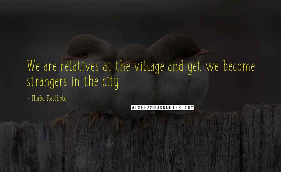 Thabo Katlholo Quotes: We are relatives at the village and yet we become strangers in the city