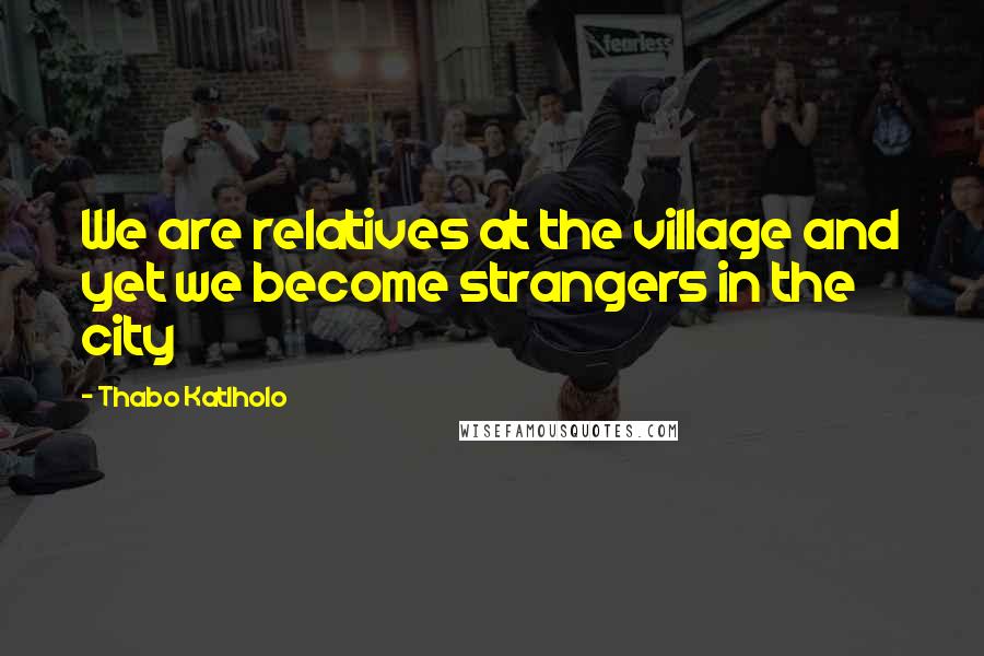 Thabo Katlholo Quotes: We are relatives at the village and yet we become strangers in the city