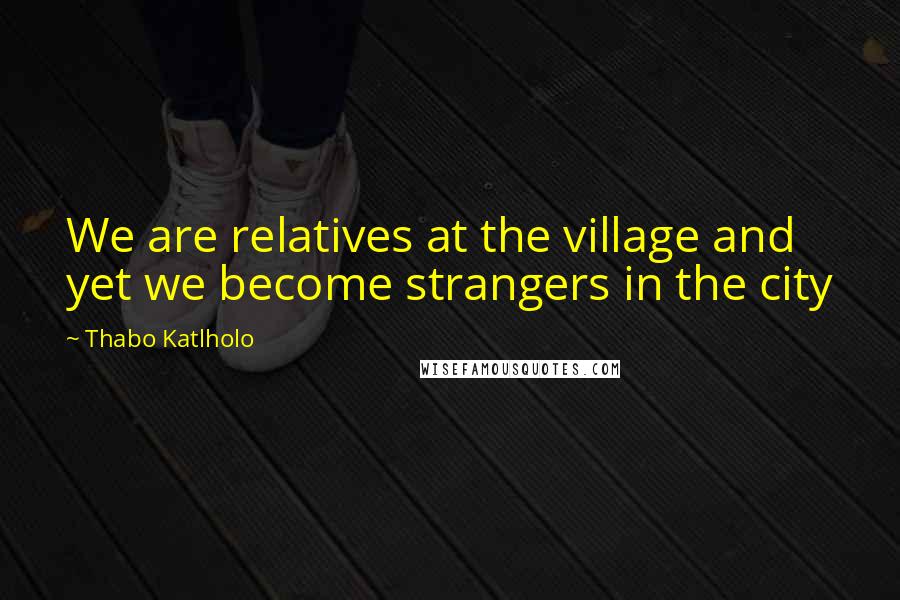 Thabo Katlholo Quotes: We are relatives at the village and yet we become strangers in the city