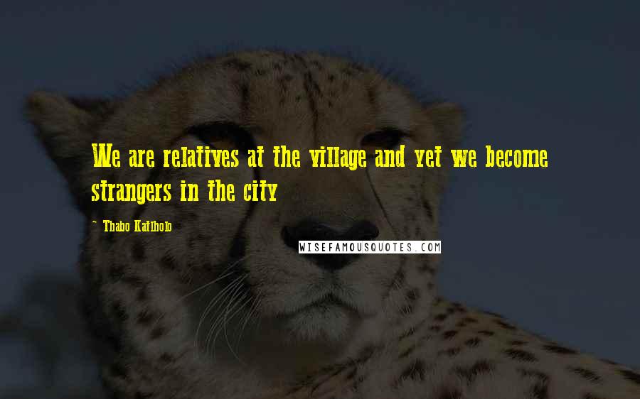 Thabo Katlholo Quotes: We are relatives at the village and yet we become strangers in the city
