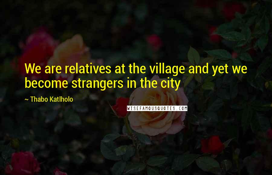 Thabo Katlholo Quotes: We are relatives at the village and yet we become strangers in the city