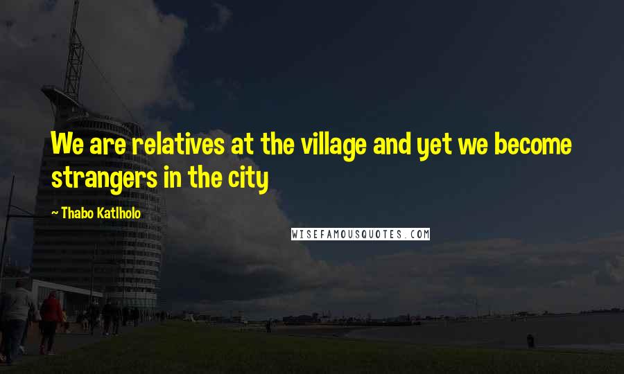 Thabo Katlholo Quotes: We are relatives at the village and yet we become strangers in the city