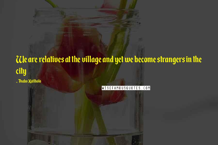 Thabo Katlholo Quotes: We are relatives at the village and yet we become strangers in the city