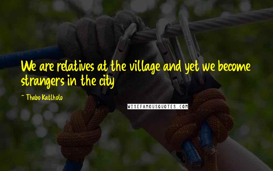 Thabo Katlholo Quotes: We are relatives at the village and yet we become strangers in the city
