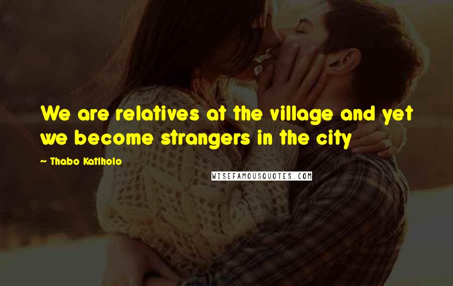 Thabo Katlholo Quotes: We are relatives at the village and yet we become strangers in the city