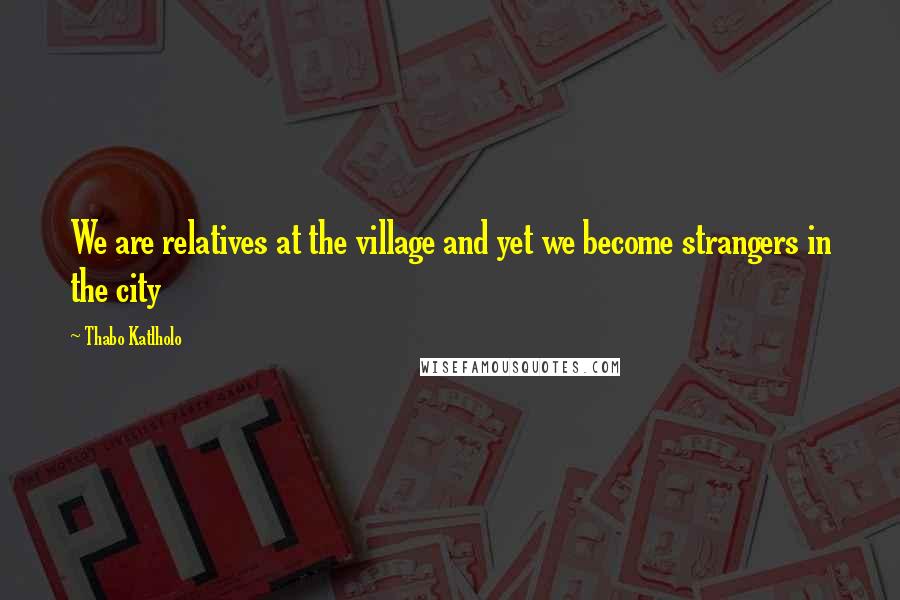 Thabo Katlholo Quotes: We are relatives at the village and yet we become strangers in the city