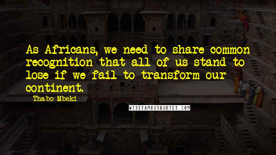 Thabo Mbeki Quotes: As Africans, we need to share common recognition that all of us stand to lose if we fail to transform our continent.