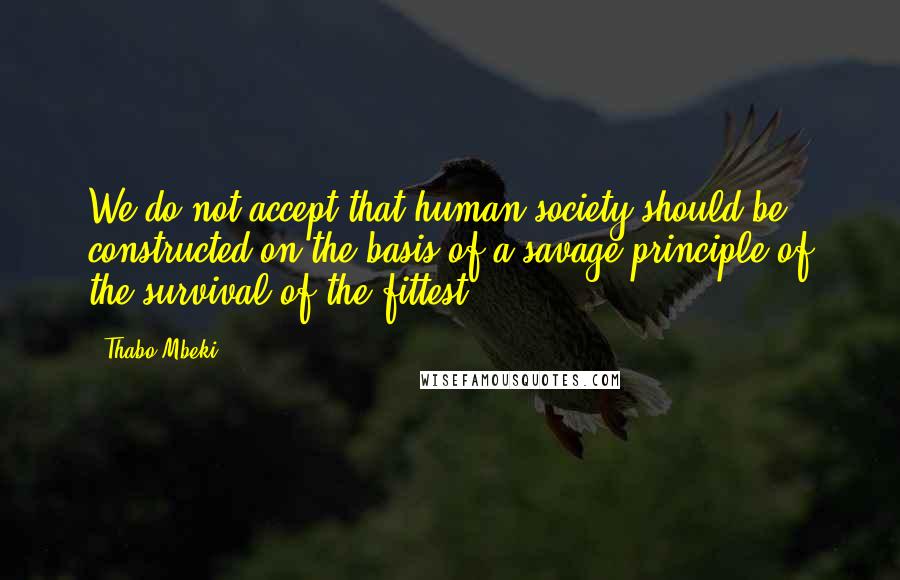Thabo Mbeki Quotes: We do not accept that human society should be constructed on the basis of a savage principle of the survival of the fittest
