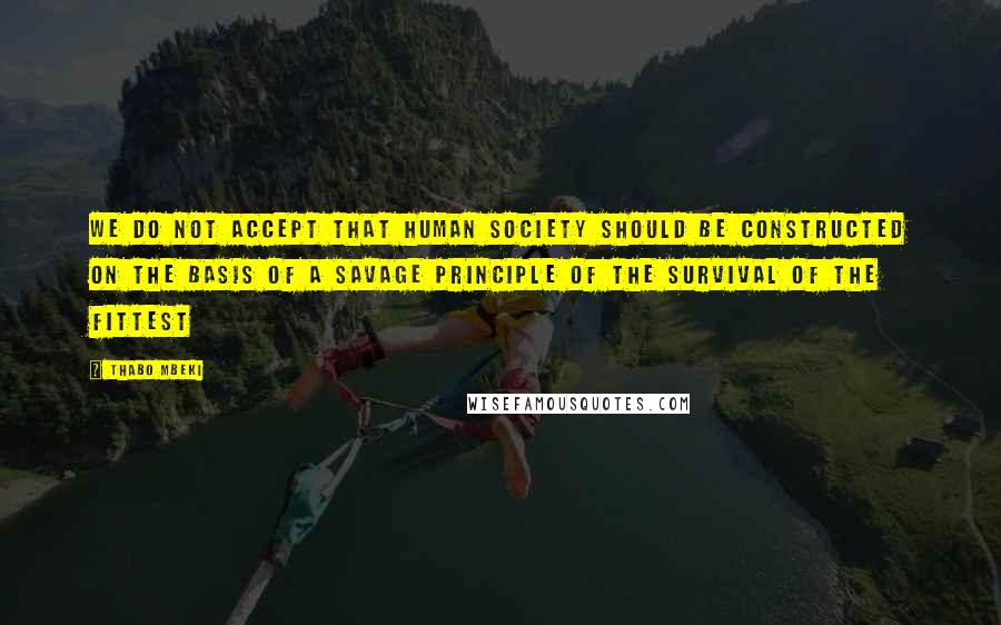 Thabo Mbeki Quotes: We do not accept that human society should be constructed on the basis of a savage principle of the survival of the fittest