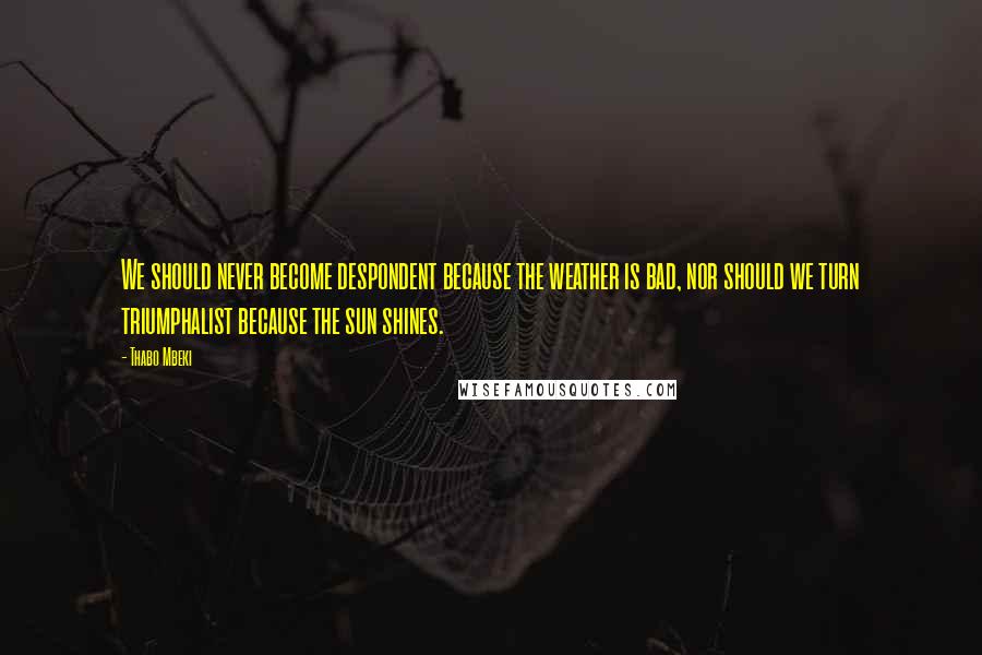 Thabo Mbeki Quotes: We should never become despondent because the weather is bad, nor should we turn triumphalist because the sun shines.